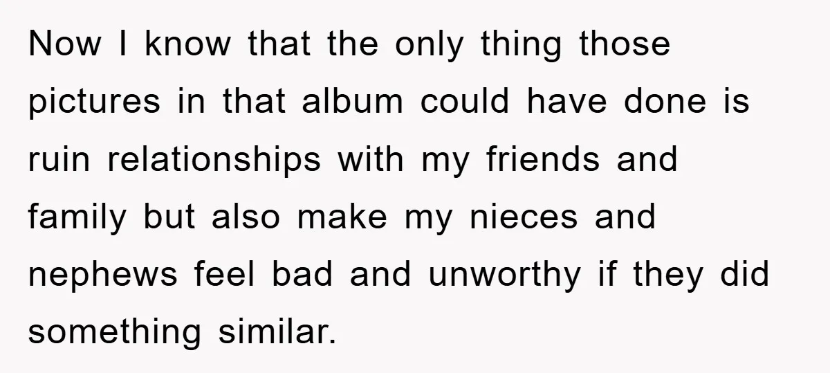 Now I know that the only thing those pictures in that album could have done is ruin relationships with my friends and family but also make my nieces and nephews...
