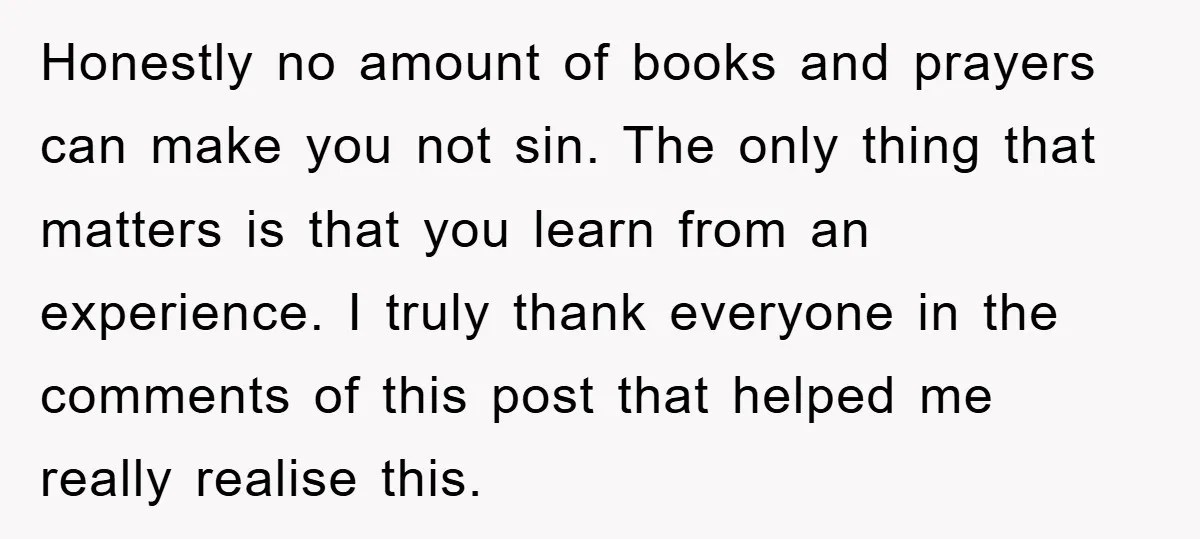 Honestly no amount of books and prayers can make you not sin. The only thing that matters is that you learn from an experience. I truly thank everyone in the...