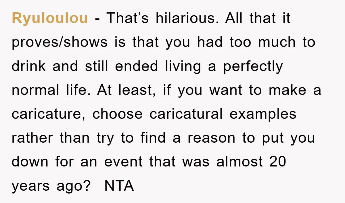 Ryuloulou - That’s hilarious. All that it proves/shows is that you had too much to drink and still ended living a perfectly normal life. At least, if you want to...