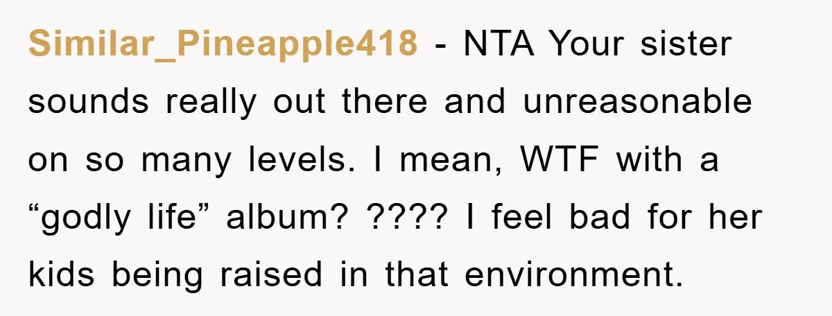 Similar_Pineapple418 - NTA Your sister sounds really out there and unreasonable on so many levels. I mean, WTF with a “godly life” album? ???? I feel bad for her kids...