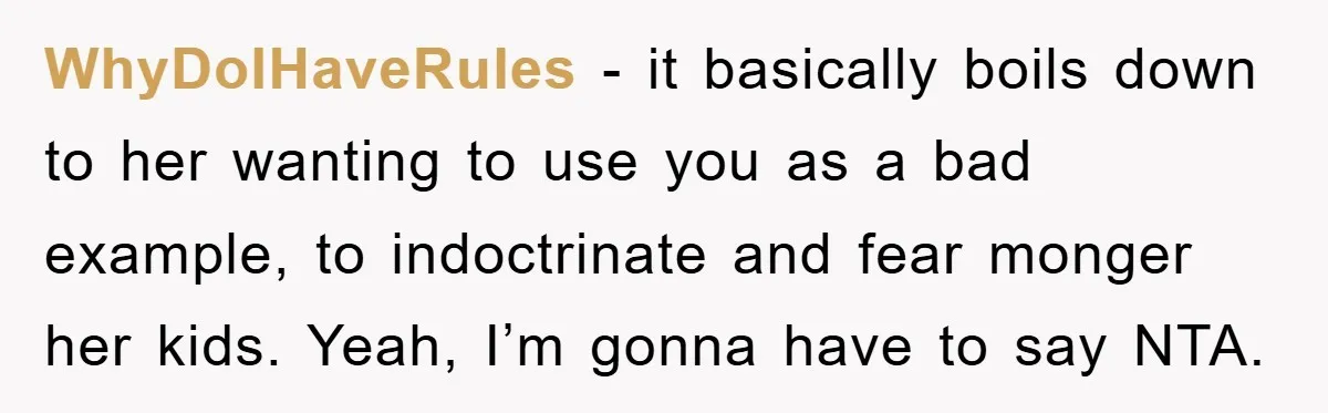 WhyDoIHaveRules - it basically boils down to her wanting to use you as a bad example, to indoctrinate and fear monger her kids. Yeah, I’m gonna have to say NTA.