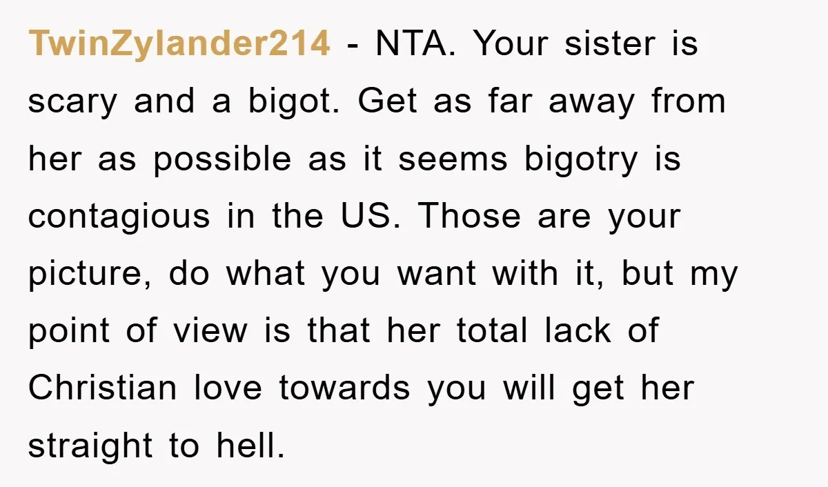 TwinZylander214 - NTA. Your sister is scary and a bigot. Get as far away from her as possible as it seems bigotry is contagious in the US. Those are your...