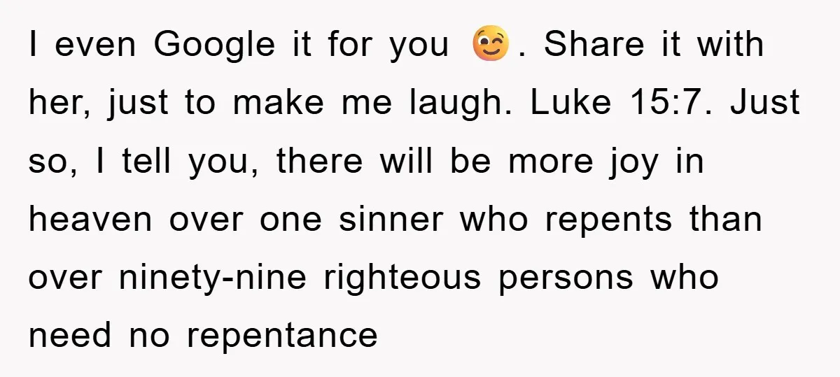 I even Google it for you 😉. Share it with her, just to make me laugh. Luke 15:7. Just so, I tell you, there will be more joy in heaven...
