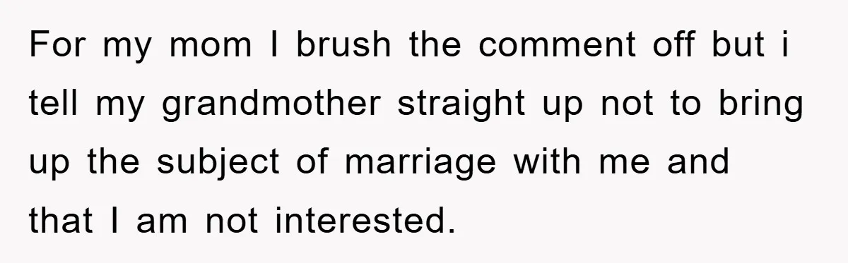 For my mom I brush the comment off but i tell my grandmother straight up not to bring up the subject of marriage with me and that I am not...