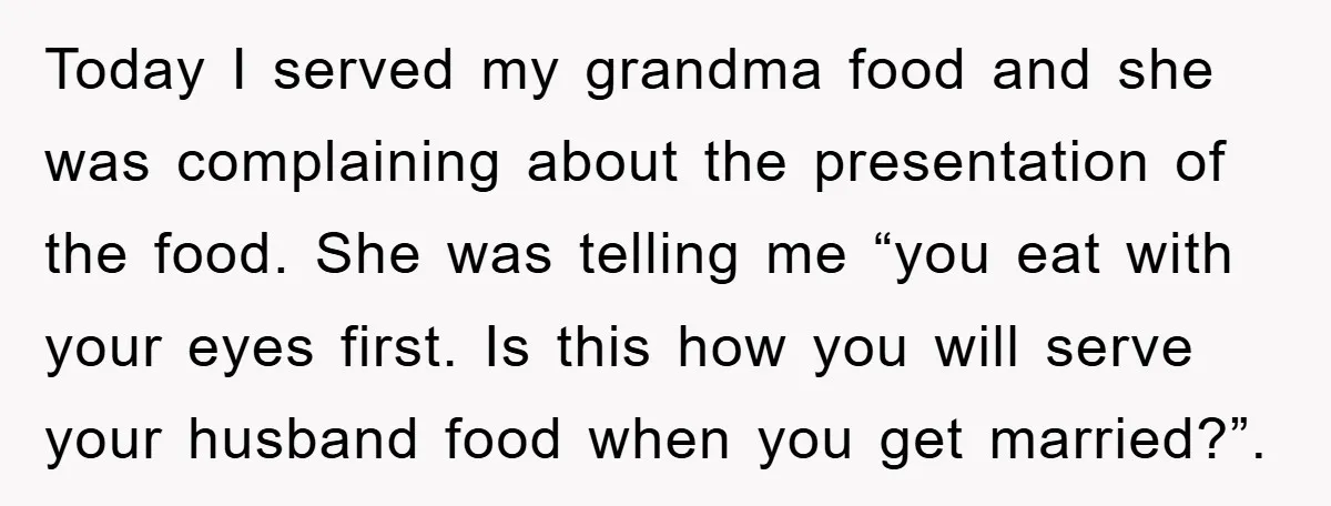 Today I served my grandma food and she was complaining about the presentation of the food. She was telling me “you eat with your eyes first. Is this how you...