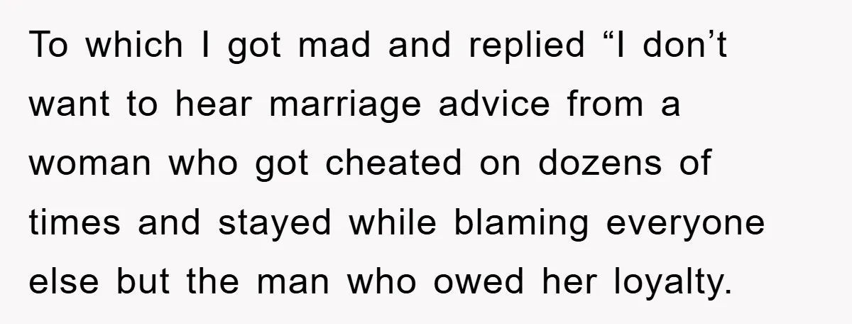 To which I got mad and replied “I don’t want to hear marriage advice from a woman who got cheated on dozens of times and stayed while blaming everyone else...