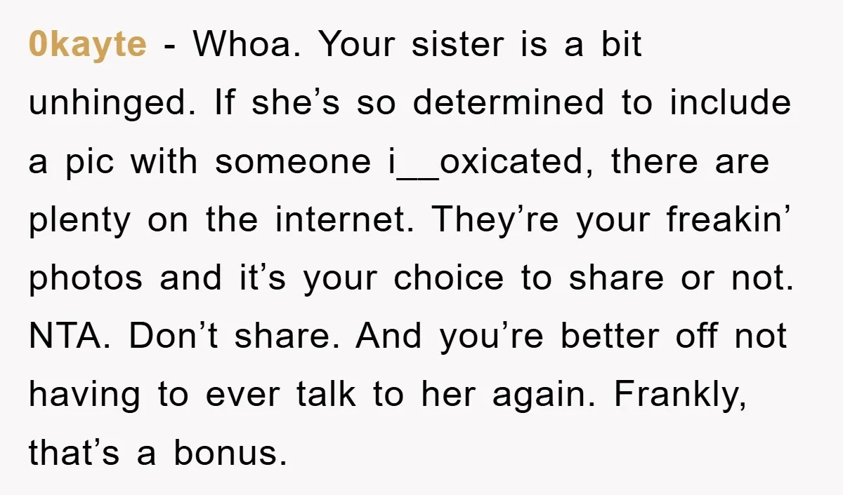 0kayte - Whoa. Your sister is a bit unhinged. If she’s so determined to include a pic with someone i__oxicated, there are plenty on the internet. They’re your freakin’ photos...