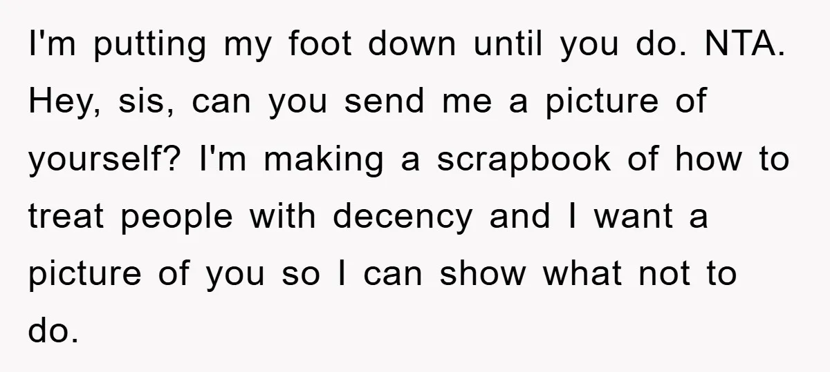 I'm putting my foot down until you do. NTA. Hey, sis, can you send me a picture of yourself? I'm making a scrapbook of how to treat people with decency...