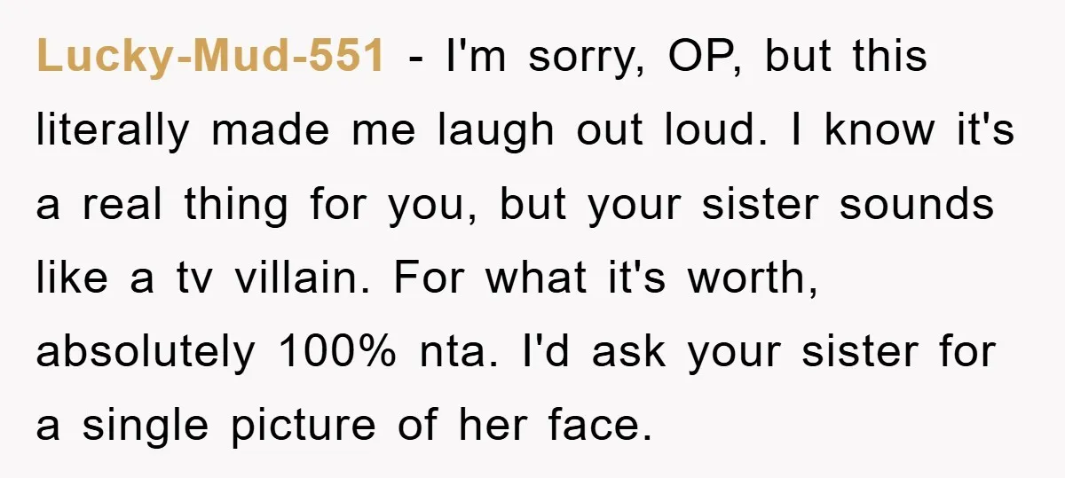 Lucky-Mud-551 - I'm sorry, OP, but this literally made me laugh out loud. I know it's a real thing for you, but your sister sounds like a tv villain. For...