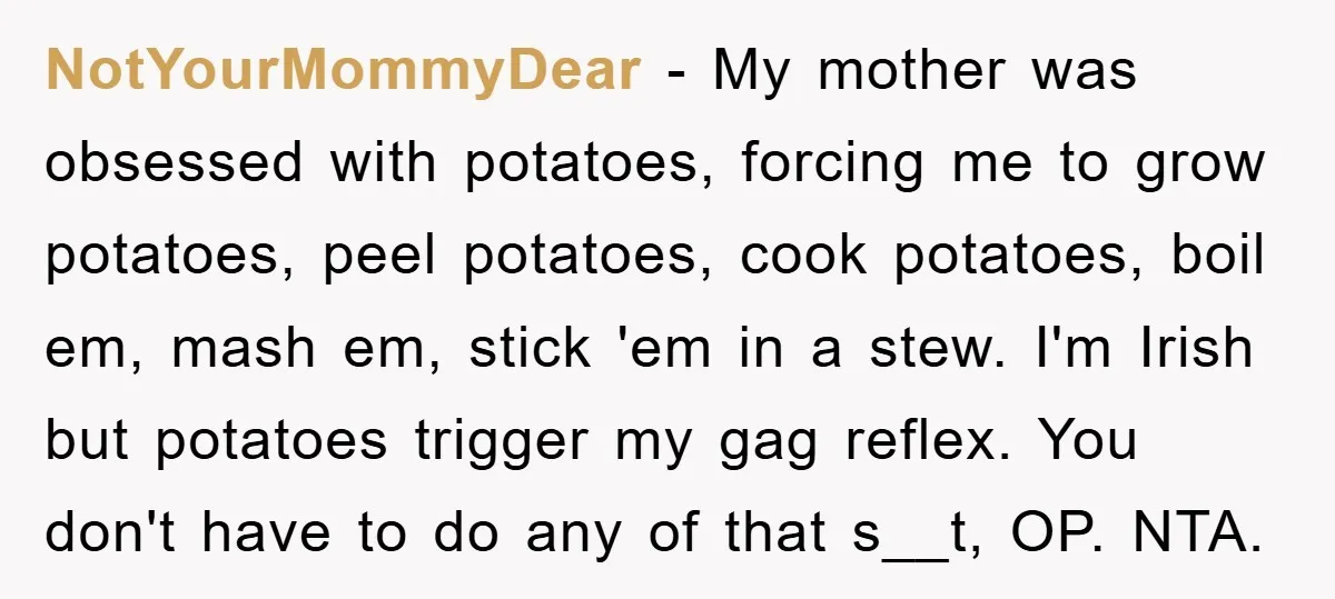 NotYourMommyDear − My mother was obsessed with potatoes, forcing me to grow potatoes, peel potatoes, cook potatoes, boil em, mash em, stick 'em in a stew. I'm Irish but potatoes...