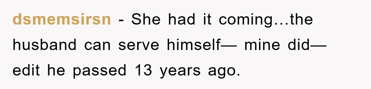 dsmemsirsn − She had it coming…the husband can serve himself— mine did— edit he passed 13 years ago.