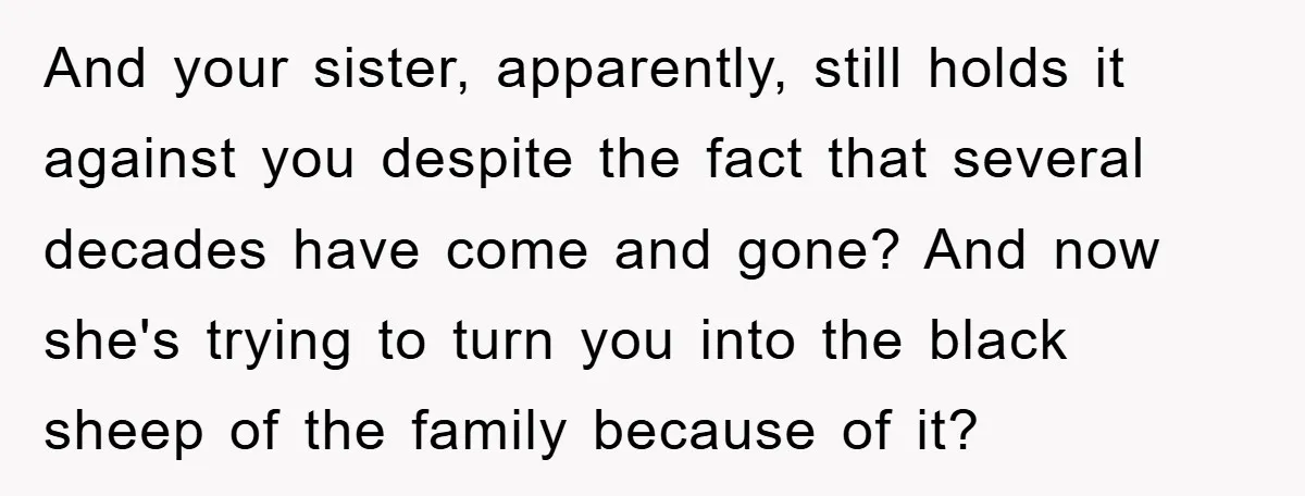 And your sister, apparently, still holds it against you despite the fact that several decades have come and gone? And now she's trying to turn you into the black sheep...