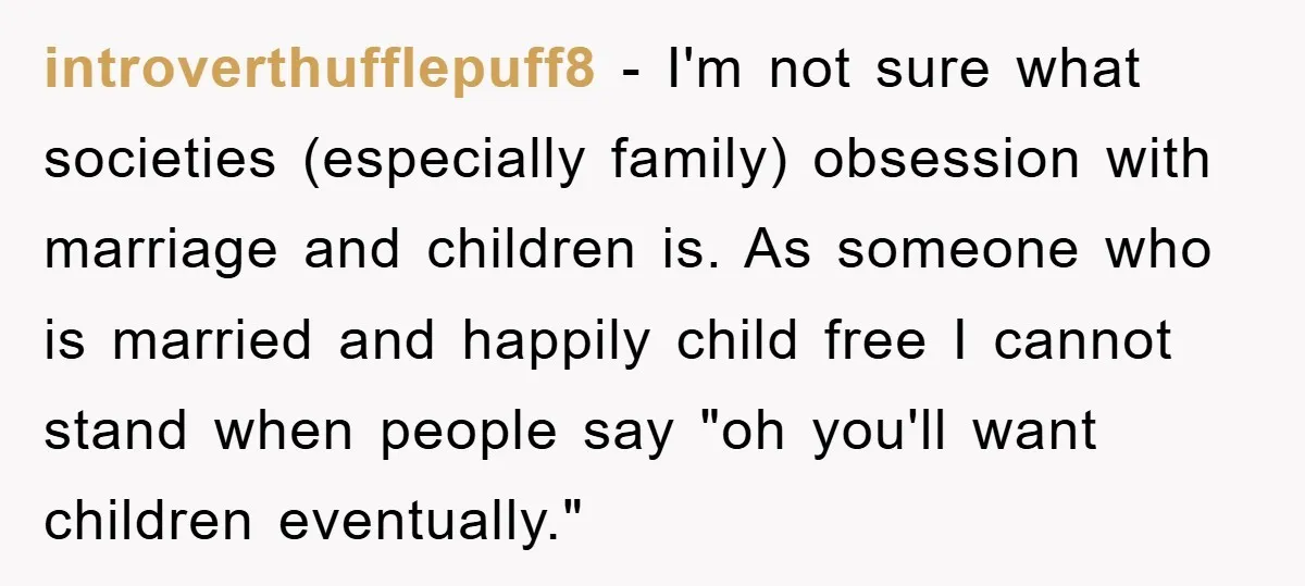 introverthufflepuff8 − I'm not sure what societies (especially family) obsession with marriage and children is. As someone who is married and happily child free I cannot stand when people say...