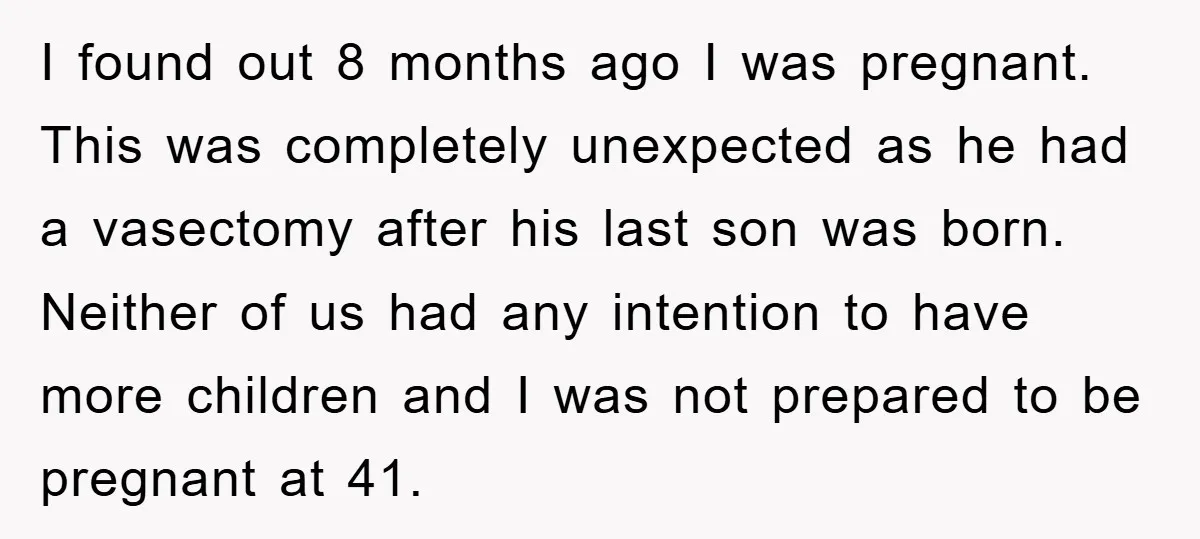 I found out 8 months ago I was pregnant. This was completely unexpected as he had a vasectomy after his last son was born. Neither of us had any intention...