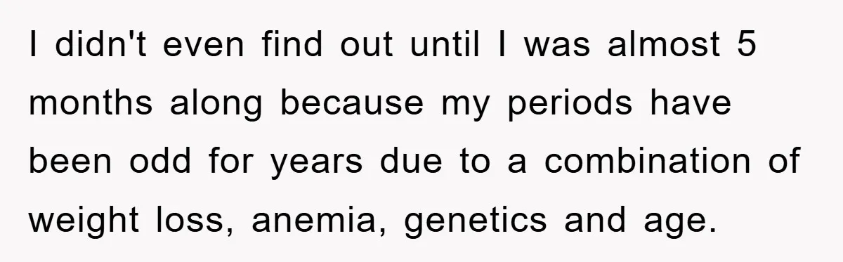 I didn't even find out until I was almost 5 months along because my periods have been odd for years due to a combination of weight loss, anemia, genetics and...