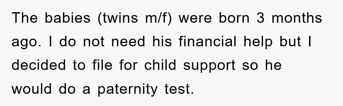 The babies (twins m/f) were born 3 months ago. I do not need his financial help but I decided to file for child support so he would do a paternity...