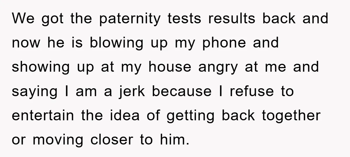 We got the paternity tests results back and now he is blowing up my phone and showing up at my house angry at me and saying I am a jerk...