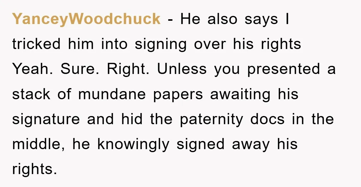 YanceyWoodchuck − He also says I tricked him into signing over his rights Yeah. Sure. Right. Unless you presented a stack of mundane papers awaiting his signature and hid the...