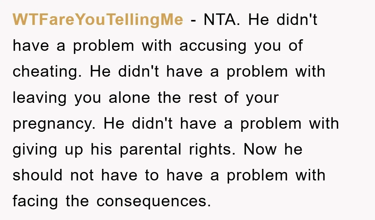 WTFareYouTellingMe − NTA. He didn't have a problem with accusing you of cheating. He didn't have a problem with leaving you alone the rest of your pregnancy. He didn't have...
