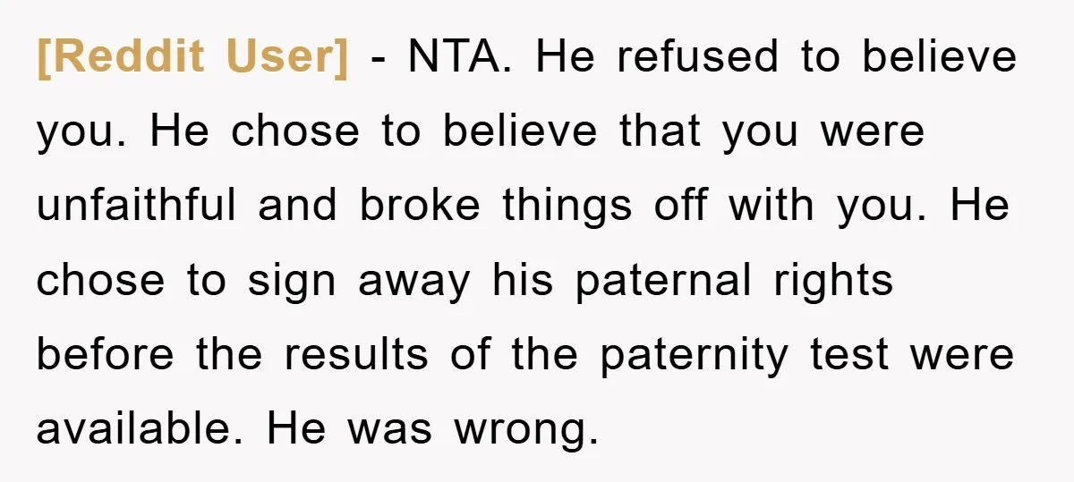[Reddit User] − NTA. He refused to believe you. He chose to believe that you were unfaithful and broke things off with you. He chose to sign away his paternal...