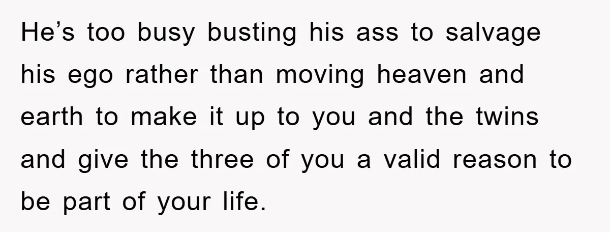 He’s too busy busting his ass to salvage his ego rather than moving heaven and earth to make it up to you and the twins and give the three of...