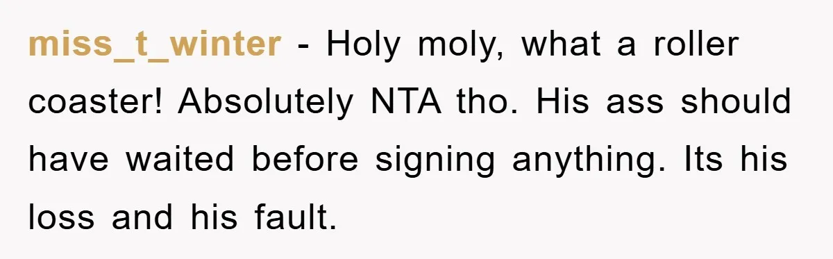 miss_t_winter − Holy moly, what a roller coaster! Absolutely NTA tho. His ass should have waited before signing anything. Its his loss and his fault.