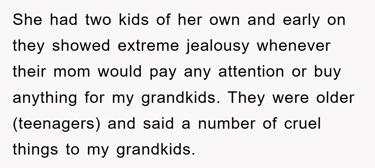She had two kids of her own and early on they showed extreme jealousy whenever their mom would pay any attention or buy anything for my grandkids. They were older...