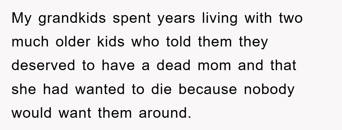 My grandkids spent years living with two much older kids who told them they deserved to have a dead mom and that she had wanted to die because nobody would...