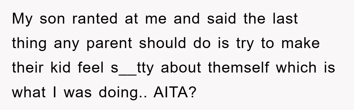 My son ranted at me and said the last thing any parent should do is try to make their kid feel s__tty about themself which is what I was doing.....