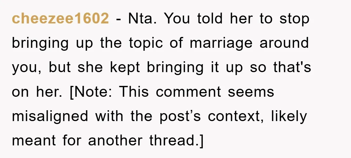 cheezee1602 − Nta. You told her to stop bringing up the topic of marriage around you, but she kept bringing it up so that's on her. [Note: This comment seems...