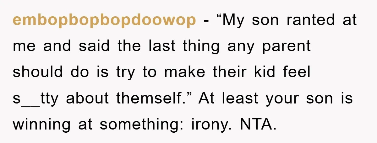 embopbopbopdoowop − “My son ranted at me and said the last thing any parent should do is try to make their kid feel s__tty about themself.” At least your son...