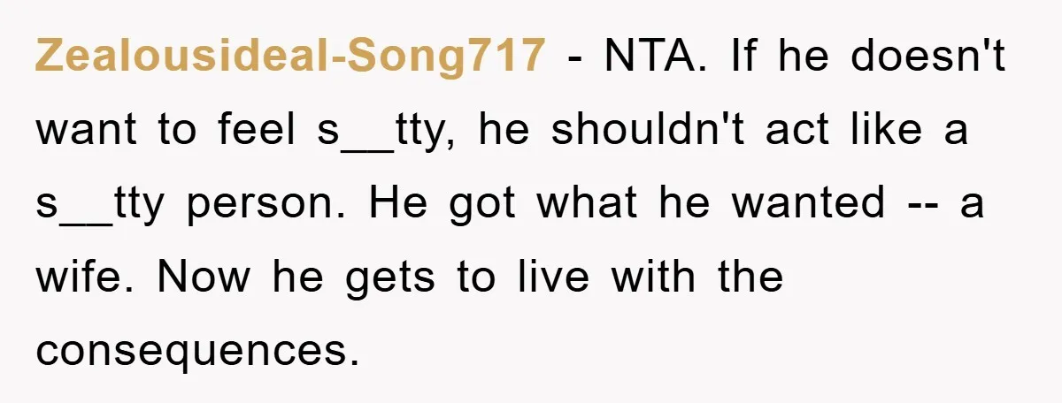 Zealousideal-Song717 − NTA. If he doesn't want to feel s__tty, he shouldn't act like a s__tty person. He got what he wanted -- a wife. Now he gets to live...