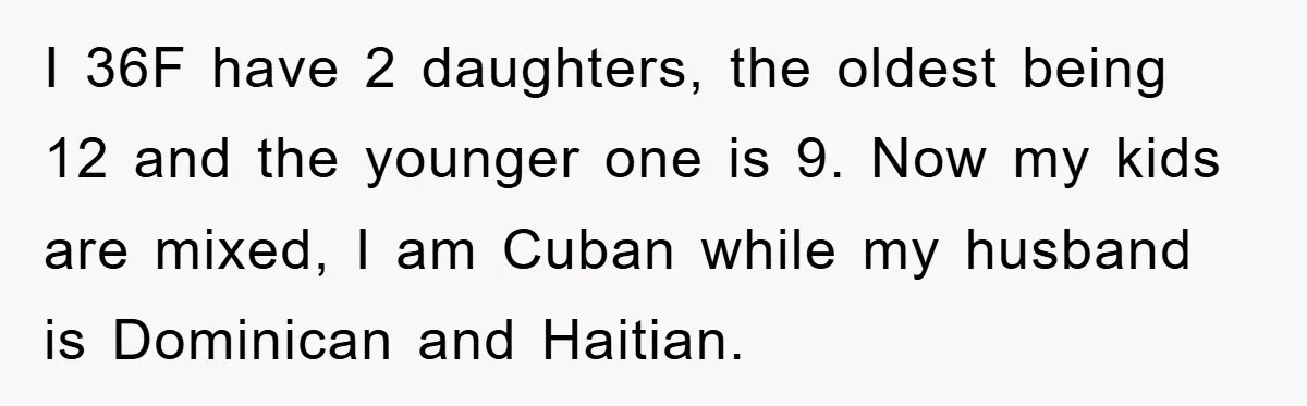 I 36F have 2 daughters, the oldest being 12 and the younger one is 9. Now my kids are mixed, I am Cuban while my husband is Dominican and Haitian.