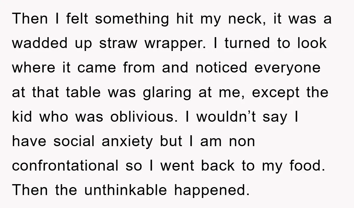 Then I felt something hit my neck, it was a wadded up straw wrapper. I turned to look where it came from and noticed everyone at that table was glaring...