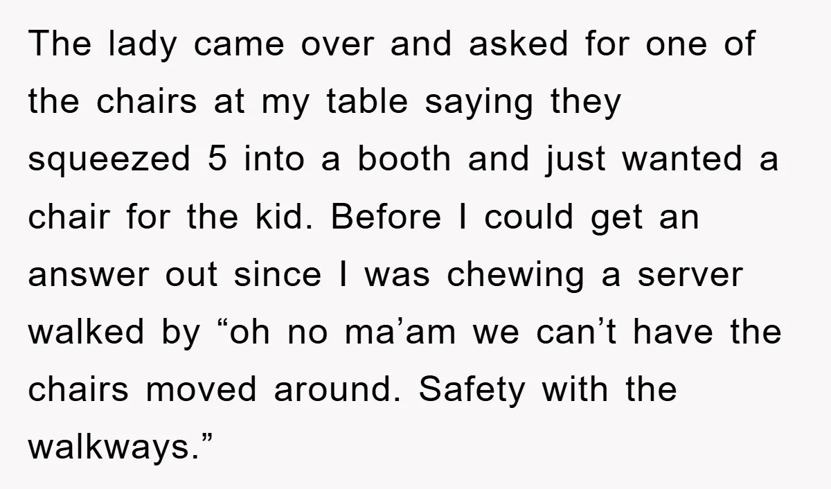 The lady came over and asked for one of the chairs at my table saying they squeezed 5 into a booth and just wanted a chair for the kid. Before...