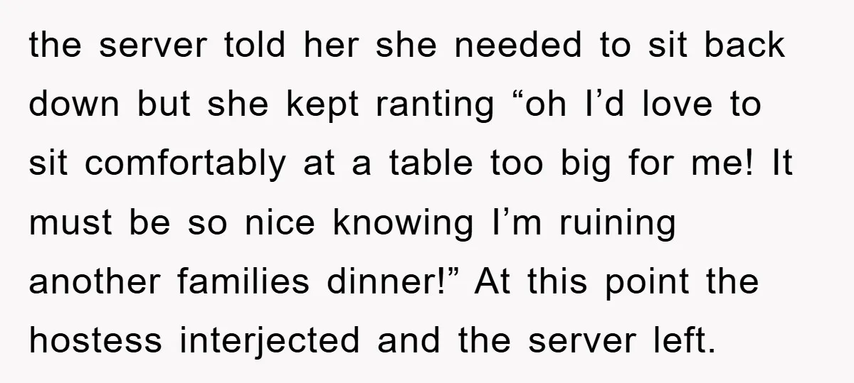 the server told her she needed to sit back down but she kept ranting “oh I’d love to sit comfortably at a table too big for me! It must be...