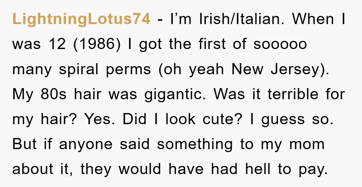 LightningLotus74 - I’m Irish/Italian. When I was 12 (1986) I got the first of sooooo many spiral perms (oh yeah New Jersey). My 80s hair was gigantic. Was it terrible...