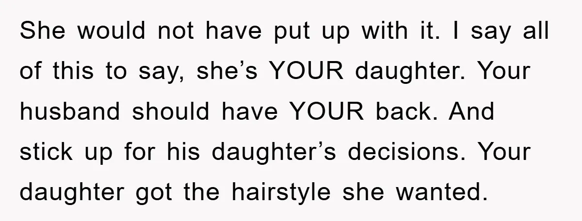 She would not have put up with it. I say all of this to say, she’s YOUR daughter. Your husband should have YOUR back. And stick up for his daughter’s...