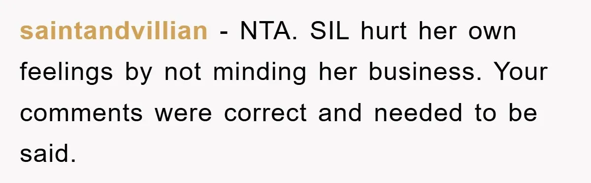saintandvillian - NTA. SIL hurt her own feelings by not minding her business. Your comments were correct and needed to be said.