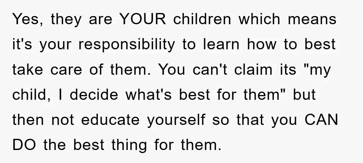 Yes, they are YOUR children which means it's your responsibility to learn how to best take care of them. You can't claim its "my child, I decide what's best for...