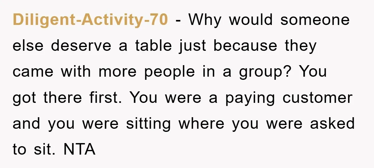 Diligent-Activity-70 − Why would someone else deserve a table just because they came with more people in a group? You got there first. You were a paying customer and you...
