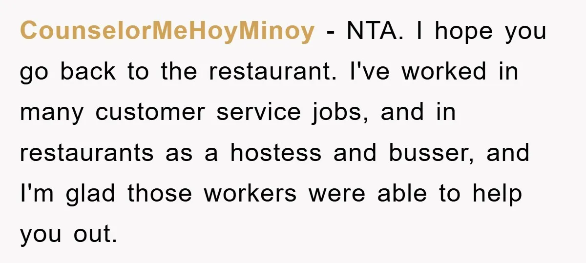 CounselorMeHoyMinoy − NTA. I hope you go back to the restaurant. I've worked in many customer service jobs, and in restaurants as a hostess and busser, and I'm glad those...