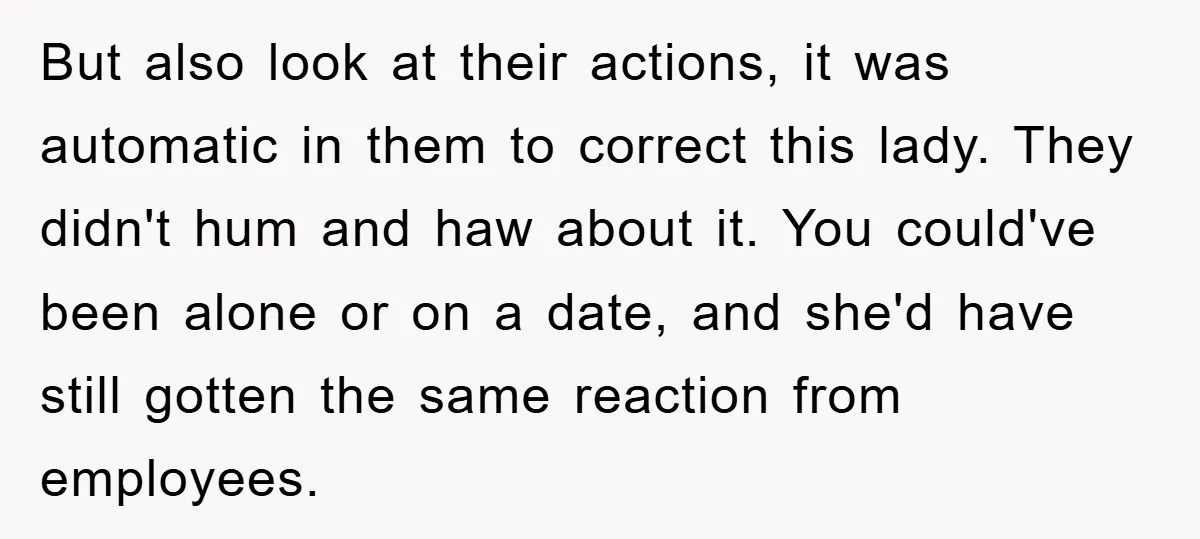 But also look at their actions, it was automatic in them to correct this lady. They didn't hum and haw about it. You could've been alone or on a date,...