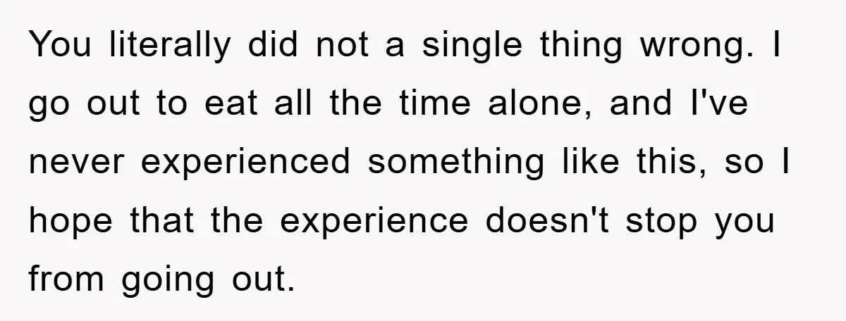 You literally did not a single thing wrong. I go out to eat all the time alone, and I've never experienced something like this, so I hope that the experience...