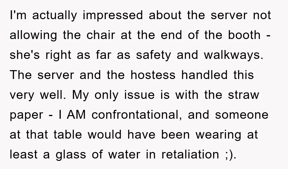 I'm actually impressed about the server not allowing the chair at the end of the booth - she's right as far as safety and walkways. The server and the hostess...