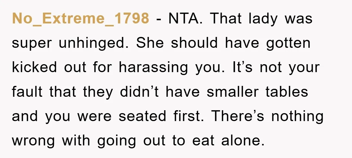 No_Extreme_1798 − NTA. That lady was super unhinged. She should have gotten kicked out for harassing you. It’s not your fault that they didn’t have smaller tables and you were...