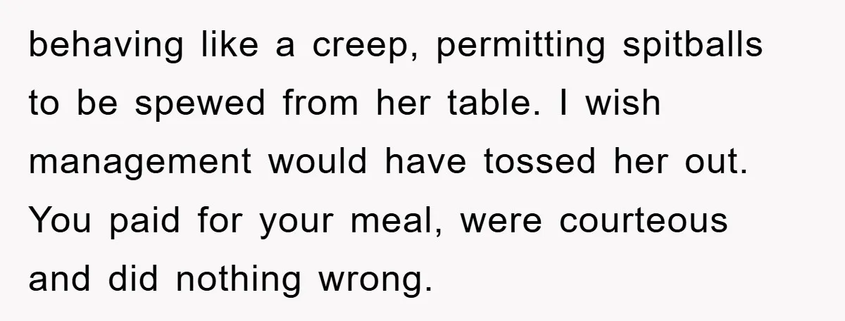 behaving like a creep, permitting spitballs to be spewed from her table. I wish management would have tossed her out. You paid for your meal, were courteous and did nothing...
