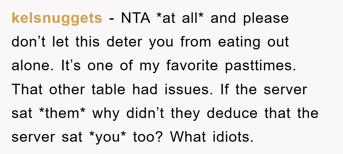 kelsnuggets − NTA *at all* and please don’t let this deter you from eating out alone. It’s one of my favorite pasttimes. That other table had issues. If the server...