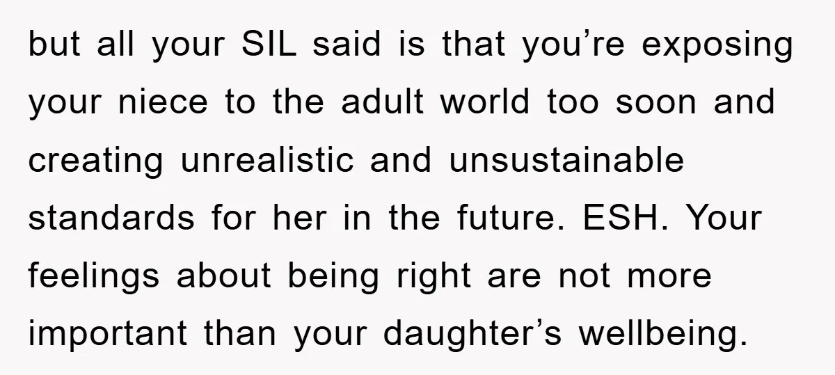 but all your SIL said is that you’re exposing your niece to the adult world too soon and creating unrealistic and unsustainable standards for her in the future. ESH. Your...