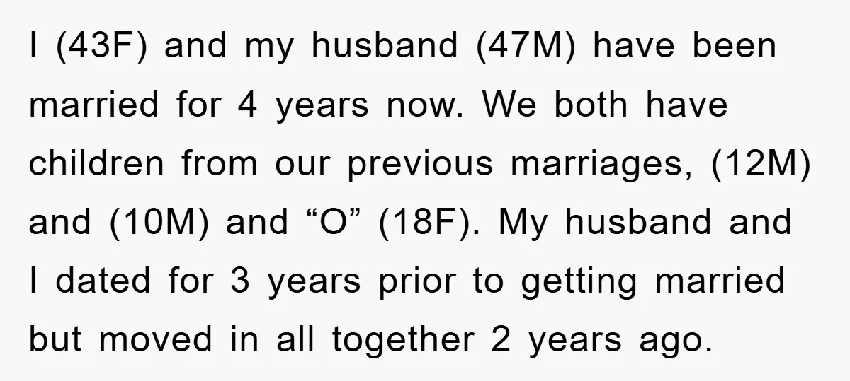 I (43F) and my husband (47M) have been married for 4 years now. We both have children from our previous marriages, (12M) and (10M) and “O” (18F). My husband and...